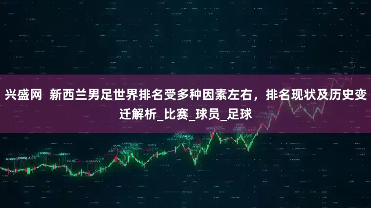 兴盛网  新西兰男足世界排名受多种因素左右，排名现状及历史变迁解析_比赛_球员_足球