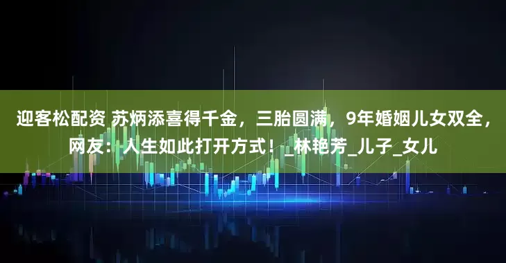 迎客松配资 苏炳添喜得千金，三胎圆满，9年婚姻儿女双全，网友：人生如此打开方式！_林艳芳_儿子_女儿