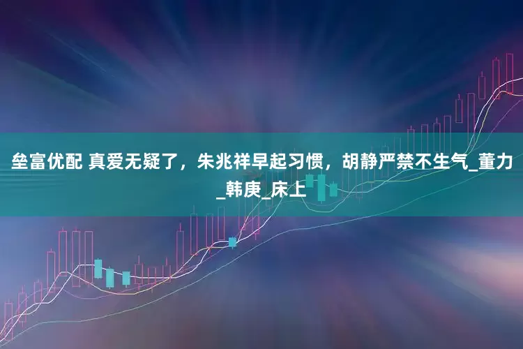 垒富优配 真爱无疑了，朱兆祥早起习惯，胡静严禁不生气_董力_韩庚_床上