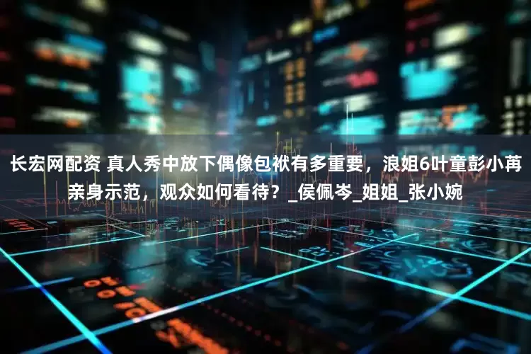 长宏网配资 真人秀中放下偶像包袱有多重要，浪姐6叶童彭小苒亲身示范，观众如何看待？_侯佩岑_姐姐_张小婉