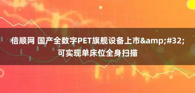 倍顺网 国产全数字PET旗舰设备上市&#32;可实现单床位全身扫描