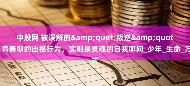 中股网 被误解的&quot;叛逆&quot;：青春期的出格行为，实则是灵魂的自我叩问_少年_生命_方式