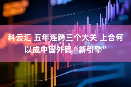 科云汇 五年连跨三个大关 上合何以成中国外贸“新引擎”