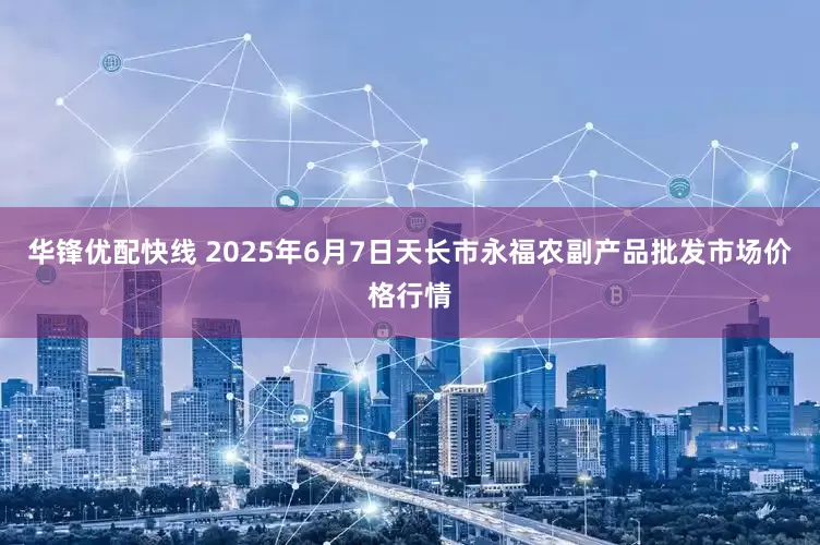 华锋优配快线 2025年6月7日天长市永福农副产品批发市场价格行情