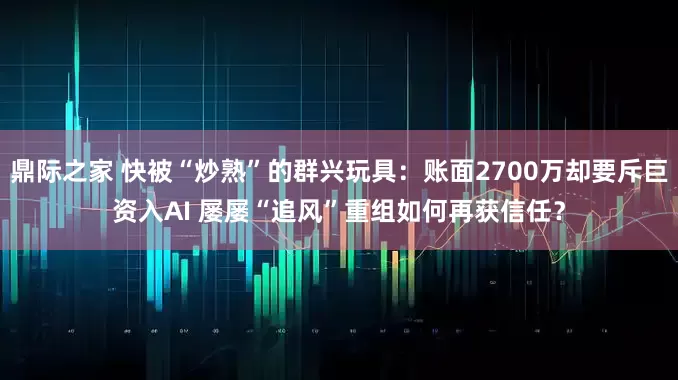 鼎际之家 快被“炒熟”的群兴玩具：账面2700万却要斥巨资入AI 屡屡“追风”重组如何再获信任？