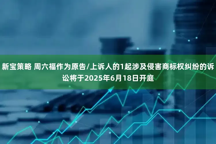 新宝策略 周六福作为原告/上诉人的1起涉及侵害商标权纠纷的诉讼将于2025年6月18日开庭