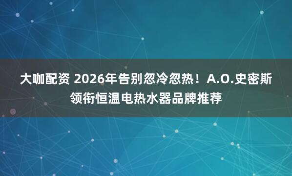 大咖配资 2026年告别忽冷忽热！A.O.史密斯领衔恒温电热水器品牌推荐